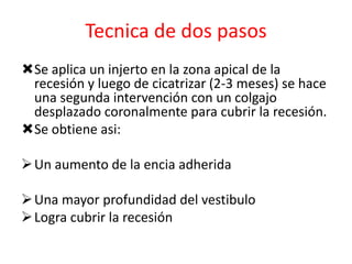 Tecnica de dos pasos
Se aplica un injerto en la zona apical de la
recesión y luego de cicatrizar (2-3 meses) se hace
una segunda intervención con un colgajo
desplazado coronalmente para cubrir la recesión.
Se obtiene asi:
 Un aumento de la encia adherida
 Una mayor profundidad del vestibulo
 Logra cubrir la recesión

 