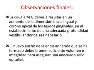Observaciones finales:
La cirugía M.G debería resultar en un
aumento de la dimensión buco lingual y
corono apical de los tejidos gingivales, en el
establecimiento de una adecuada profundidad
vestibular donde sea necesario.
El nuevo ancho de la encía adherida que se ha
formado debería tener suficiente volumen e
integridad para asegurar una adecuado sello
epitelial.

 