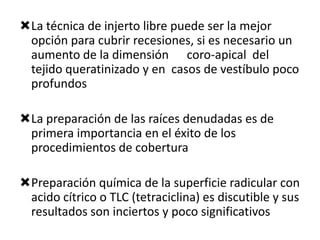 La técnica de injerto libre puede ser la mejor
opción para cubrir recesiones, si es necesario un
aumento de la dimensión coro-apical del
tejido queratinizado y en casos de vestíbulo poco
profundos
La preparación de las raíces denudadas es de
primera importancia en el éxito de los
procedimientos de cobertura
Preparación química de la superficie radicular con
acido cítrico o TLC (tetraciclina) es discutible y sus
resultados son inciertos y poco significativos

 