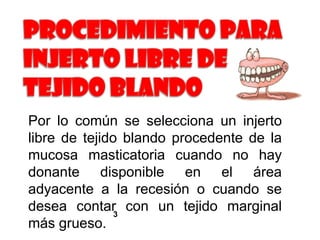 Por lo común se selecciona un injerto
libre de tejido blando procedente de la
mucosa masticatoria cuando no hay
donante disponible en el área
adyacente a la recesión o cuando se
desea contar3 con un tejido marginal
más grueso.

 