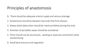 Principles of anastomosis
1. There should be adequate arterial supply and venous drainage
2. Anastomosis should be between two ends free from disease
3. Always distal obstruction should be ruled out before joining the ends
4. Direction of peristaltic waves should be considered
5. There should not be any tension, twisting or excessive constriction while
anastomosing
6. Avoid back pressure and stagnation
 