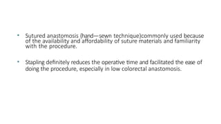 • Sutured anastomosis (hand—sewn technique)commonly used because
of the availability and affordability of suture materials and familiarity
with the procedure.
• Stapling definitely reduces the operative time and facilitated the ease of
doing the procedure, especially in low colorectal anastomosis.
 