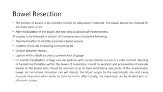 Bowel Resection
• The portion of bowel to be resected should be adequately mobilized. The bowel should be checked for
any distal obstruction.
• After mobilization of the bowel, the next step is division of the mesentery.
Principles to be followed in division of the mesentery include the following:
• Transillumination to identify mesenteric blood vessels
• Isolation of vessels by dividing surrounding fat
• Division between clamps
• Ligation with suitable sutures to prevent knot slippage
• On-needle transfixation of large vascular pedicles with nonabsorbable sutures is a safer method. Bleeding
or hematoma formation within the leaves of mesentery should be avoided, and preservation of vascular
arcade to the bowel ends should be ensured so as to have satisfactory vascularity of the anastomosed
bowel. As hematoma formation can will disrupt the blood supply to the anastomotic site and cause
mucosal ulceration which leads to distal ischemia. Alternatively, the mesentery can be divided with an
ultrasonic scalpel.
 