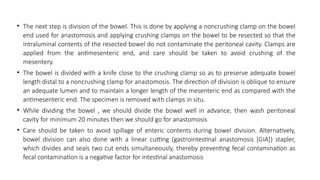 • The next step is division of the bowel. This is done by applying a noncrushing clamp on the bowel
end used for anastomosis and applying crushing clamps on the bowel to be resected so that the
intraluminal contents of the resected bowel do not contaminate the peritoneal cavity. Clamps are
applied from the antimesenteric end, and care should be taken to avoid crushing of the
mesentery.
• The bowel is divided with a knife close to the crushing clamp so as to preserve adequate bowel
length distal to a noncrushing clamp for anastomosis. The direction of division is oblique to ensure
an adequate lumen and to maintain a longer length of the mesenteric end as compared with the
antimesenteric end. The specimen is removed with clamps in situ.
• While dividing the bowel , we should divide the bowel well in advance, then wash peritoneal
cavity for minimum 20 minutes then we should go for anastomosis
• Care should be taken to avoid spillage of enteric contents during bowel division. Alternatively,
bowel division can also done with a linear cutting (gastrointestinal anastomosis [GIA]) stapler,
which divides and seals two cut ends simultaneously, thereby preventing fecal contamination as
fecal contamination is a negative factor for intestinal anastomosis
 