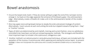 Bowel anastomosis
• Ensure the bowel ends match. If they do not,be willing to angle the end of the narrower end to
enlarge it. Cut back on the edge opposite the entrance of the blood supply– the antimesenteric
edge . Alternatively, create a Cheatle slit-make a slit in the antimesenteric border of the smaller
calibre end.
• One may apply noncrushing bowel clamps to steady the ends and prevent leakage of content.
Alternatively, insert sutures at each end uniting the ends but clipped instead of tying them –’stay’
or ‘traction’ sutures.
• Types of stitch are determined by one’s beliefs, training and current fashion, since no satisfactory
controlled trials have been carried out comparing popular methods. The strongest and therefore
most important layer to include is the submucous, collagenous coat .
• Another method is an extramucosal or serosubmucosal technique; all layers are included with the
exception of the mucosa. A seromuscular stitch apposing and sealing the serous layers to prevent
leakage; it does not incorporate the submucosa and is usually considered suitable only as a second-layer
stitch.
 