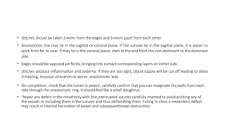 • Stitches should be taken 3-4mm from the edges and 3-4mm apart from each other.
• Anastomotic line may lie in the sagittal or coronal plane. If the sutures lie in the sagittal plane, it is easier to
work from far to near. If they lie in the coronal plane, start at the end from the non-dominant to the dominant
side.
• Edges should be apposed perfectly, bringing into contact corresponding layers on either side.
• Stitches produce inflammation and oedema. If they are too tight, blood supply will be cut off leading to delay
in healing, mucosal ulceration or worse, anastomotic leak.
• On completion, check that the lumen is patent; carefully confirm that you can invaginate the walls from each
side through the anastomotic ring. It should feel like a small doughnut.
• Repair any defect in the mesentery with fine,interrupted sutures carefully inserted to avoid pricking any of
the vessels or including them in the sutures and thus obliterating them. Failing to close a mesenteric defect
may result in internal herniation of bowel and subsequentbowel obstruction.
 
