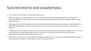 Sutured end to end anastomosis
• This versatile anastomosis is illustrated for the colon .
• Mobility makes the surgery technically easy, the blood supply is good and breakdown uncommon. As
discussed already, the two ends must have a good blood supply and be able to be brought together easily
without tension.
• Discrepancies in diameter between the ends can be adjusted by the spacing of sutures, as the bowel wall is
elastic.Alternatively, the smaller-lumened tube can be cut at the antimesenteric border to equalise the
diameter.
• A single layer of interrupted extramucosal sutures is now favoured by the majority of surgeons. A continuous
suture acts like a drawstring and will tend to narrow the lumen,especially in the early phase when
postoperative swelling further tightens the suture.
• In addition, a continuous suture reduces the blood supply to the cut ends; this is disadvantageous except in
very vascular areas where a haemostatic suture may be beneficial.
 