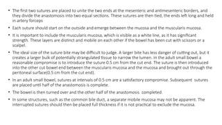 • The first two sutures are placed to unite the two ends at the mesenteric and antimesenteric borders, and
they divide the anastomosis into two equal sections. These sutures are then tied, the ends left long and held
in artery forceps
• Each suture should start on the outside and emerge between the mucosa and the muscularis mucosa.
• It is important to include the muscularis mucosa, which is visible as a white line, as it has significant
strength. These layers are distinct and mobile on each other if the bowel has been cut with scissors or a
scalpel.
• The ideal size of the suture bite may be difficult to judge. A larger bite has less danger of cutting out, but it
creates a larger bulk of potentially strangulated tissue to narrow the lumen. In the adult small bowel a
reasonable compromise is to introduce the suture 0.5 cm from the cut end. The suture is then introduced
into the other cut bowel end between the muscularis mucosa and the mucosa and brought out through the
peritoneal surface(0.5 cm from the cut end).
• In an adult small bowel, sutures at intervals of 0.5 cm are a satisfactory compromise. Subsequent sutures
are placed until half of the anastomosis is complete.
• The bowel is then turned over and the other half of the anastomosis completed.
• In some structures, such as the common bile duct, a separate mobile mucosa may not be apparent. The
interrupted sutures should then be placed full thickness if it is not practical to exclude the mucosa.
 