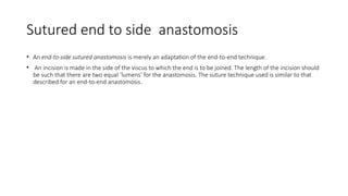 Sutured end to side anastomosis
• An end-to-side sutured anastomosis is merely an adaptation of the end-to-end technique.
• An incision is made in the side of the viscus to which the end is to be joined. The length of the incision should
be such that there are two equal ‘lumens’ for the anastomosis. The suture technique used is similar to that
described for an end-to-end anastomosis.
 