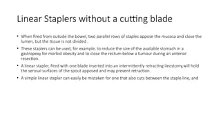 Linear Staplers without a cutting blade
• When fired from outside the bowel, two parallel rows of staples appose the mucosa and close the
lumen, but the tissue is not divided .
• These staplers can be used, for example, to reduce the size of the available stomach in a
gastropexy for morbid obesity and to close the rectum below a tumour during an anterior
resection.
• A linear stapler, fired with one blade inserted into an intermittently retracting ileostomy,will hold
the serosal surfaces of the spout apposed and may prevent retraction.
• A simple linear stapler can easily be mistaken for one that also cuts between the staple line, and
 
