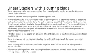 Linear Staplers with a cutting blade
• These extremely useful instruments deliver four rows of parallel staples and cut between the
middle two staple lines.
• They may be used for dividing bowel and sealing both ends.
• They are particularly useful when one end is to be brought out as a terminal stoma, as abdominal
wall contamination is minimised and the bulk of a clamp is avoided. The distal divided end is also
already closed and can simply be dropped back into the peritoneal cavity. The duodenal division in
a gastrectomy is another application of this techniqueStaple line reinforcement can also be
achieved by specifically designed bioabsorbable material that is either applied exogenously or
incorporated into the staple line.
• If the two blades of the stapler are placed in different segments of gut, firing the device creates an
anastomosis
• There is, however, still the necessity to close the defects through which the blades have been
introduced.
• These stapling devices are used extensively in gastric anastomoses and for creating ileal and
colonic pouches.
• Small linear stapling devices with a cutting blade can secure and divide a blood vessel, and these
have a particular role in laparoscopic
 