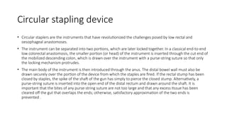 Circular stapling device
• Circular staplers are the instruments that have revolutionized the challenges posed by low rectal and
oesophageal anastomoses.
• The instrument can be separated into two portions, which are later locked together. In a classical end-to-end
low colorectal anastomosis, the smaller portion (or head) of the instrument is inserted through the cut end of
the mobilized descending colon, which is drawn over the instrument with a purse-string suture so that only
the locking mechanism protrudes.
• The main body of the instrument is then introduced through the anus. The distal bowel wall must also be
drawn securely over the portion of the device from which the staples are fired. If the rectal stump has been
closed by staples, the spike of the shaft of the gun has simply to pierce the closed stump. Alternatively, a
purse-string suture is inserted into the open end of the distal rectum and drawn around the shaft. It is
important that the bites of any purse-string suture are not too large and that any excess tissue has been
cleared off the gut that overlaps the ends; otherwise, satisfactory approximation of the two ends is
prevented .
 