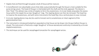 • Staples that are fired through too great a bulk of tissue will be insecure.
• A monofilament non-absorbable suture that slides autaumatically through the tissue is most suitable for this
purse-string suture. The head of the gun is interlocked with the shaft and the ends apposed. The device is
then ‘fired’. This delivers two circles of staples to form the anastomosis. A circular blade amputates the excess
tissue within the staple line as two ‘doughnut’ rings. The stapling device can then be removed. The head has
to traverse the anastomosis, and with some instruments the head flips into a vertical plane to ease removal.
• A circular stapling device may also be used to transect and re-anastomose an intact segment of the
gastrointestinal tract.
• The instrument is introduced locked but separated so that tissue can be drawn into the gun before the gun is
closed. The instrument is fired and a single ‘doughnut’ of tissue excised,and continuity is restored by a circular
stapled anastomosis.
• This technique can be used for oesophageal transection for oesophageal varices.
 