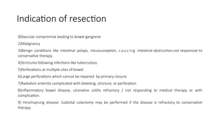 Indication of resection
1)Vascular compromise leading to bowel gangrene
2)Malignancy
3)Benign conditions like intestinal polyps, intussusception, ca u s in g intestinal obstruction,not responsive to
conservative therapy.
4)Strictures following infections like tuberculosis
5)Perforations at multiple sites of bowel
6)Large perforations which cannot be repaired by primary closure
7)Radiation enteritis complicated with bleeding, stricture, or perforation
8)Inflammatory bowel disease, ulcerative colitis refractory / not responding to medical therapy or with
complication.
9) Hirschsprung disease: Subtotal colectomy may be performed if the disease is refractory to conservative
therapy
 