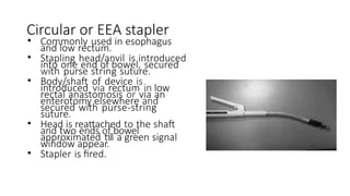 Circular or EEA stapler
• Commonly used in esophagus
and low rectum.
• Stapling head/anvil is introduced
into one end of bowel, secured
with purse string suture.
• Body/shaft of device is
introduced via rectum in low
rectal anastomosis or via an
enterotomy elsewhere and
secured with purse-string
suture.
• Head is reattached to the shaft
and two ends of bowel
approximated till a green signal
window appear.
• Stapler is fired.
 