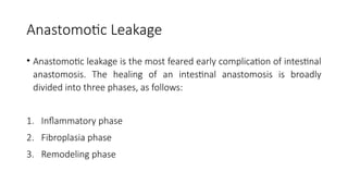 Anastomotic Leakage
• Anastomotic leakage is the most feared early complication of intestinal
anastomosis. The healing of an intestinal anastomosis is broadly
divided into three phases, as follows:
1. Inflammatory phase
2. Fibroplasia phase
3. Remodeling phase
 