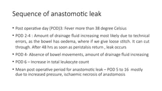Sequence of anastomotic leak
• Post operative day (POD)3: Fever more than 38 degree Celsius
• POD 2-4 : Amount of drainage fluid increasing most likely due to technical
errors, as the bowel has oedema, where if we give loose stitch. It can cut
through. After 48 hrs as soon as peristalsis return , leak occurs
• POD 4- Absence of bowel movements, amount of drainage fluid increasing
• POD 6 – Increase in total leukocyte count
• Mean post operative period for anastomotic leak – POD 5 to 16 mostly
due to increased pressure, ischaemic necrosis of anastomosis
 