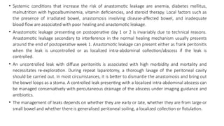 • Systemic conditions that increase the risk of anastomotic leakage are anemia, diabetes mellitus,
malnutrition with hypoalbuminemia, vitamin deficiencies, and steroid therapy. Local factors such as
the presence of irradiated bowel, anastomosis involving disease-affected bowel, and inadequate
blood flow are associated with poor healing and anastomotic leakage.
• Anastomotic leakage presenting on postoperative day 1 or 2 is invariably due to technical reasons.
Anastomotic leakage secondary to interference in the normal healing mechanism usually presents
around the end of postoperative week 1. Anastomotic leakage can present either as frank peritonitis
when the leak is uncontrolled or as localized intra-abdominal collection/abscess if the leak is
controlled.
• An uncontrolled leak with diffuse peritonitis is associated with high morbidity and mortality and
necessitates re-exploration. During repeat laparotomy, a thorough lavage of the peritoneal cavity
should be carried out. In most circumstances, it is better to dismantle the anastomosis and bring out
the bowel loops as a stoma. A controlled leak presenting with a localized intra-abdominal abscess can
be managed conservatively with percutaneous drainage of the abscess under imaging guidance and
antibiotics.
• The management of leaks depends on whether they are early or late, whether they are from large or
small bowel and whether there is generalised peritoneal soiling, a localized collection or fistulation.
 
