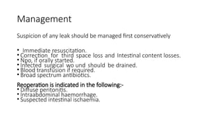 Management
Suspicion of any leak should be managed first conservatively
• Immediate resuscitation.
• Correction for third space loss and Intestinal content losses.
• Npo, if orally started.
• Infected surgical wo und should be drained.
• Blood transfusion if required.
• Broad spectrum antibiotics.
Reoperation is indicated in the following:-
• Diffuse peritonitis.
• Intraabdominal haemorrhage.
• Suspected intestinal ischaemia.
 