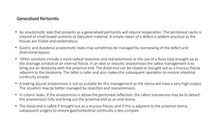 Generalised Peritonitis
• An anastomotic leak that presents as a generalised peritonitis will require reoperation. The peritoneal cavity is
cleared of small bowel contents or faeculent material. A simple repair of a defect is seldom practical as the
tissues are friable and oedematous.
• Gastric and duodenal anastomotic leaks may sometimes be managed by oversewing of the defect and
diversional bypass.
• Other solutions include a more radical resection and reanastomosis or the use of a Roux loop brought up as
the drainage conduit of an internal fistula. In an ileal or ileocolic anastomosis the safest management is to
bring out an ileostomy with the proximal end. The distal end can be closed or brought out as a mucous fistula
adjacent to the ileostomy. The latter is safer and also makes the subsequent operation to restore intestinal
continuity simpler.
• A leaking jejunal anastomosis is not so suitable for this management as the stoma will have a very high output.
The situation may be better managed by resection and reanastomosis.
• In colonic leaks, if the anastomosis is above the peritoneal reflection, the safest manoeuvre may be to detach
the anastomosis fully and bring out the proximal end as an end stoma.
• The distal end is safest if brought out as a mucous fistula, and if this is adjacent to the proximal stoma,
subsequent surgery to restore gastrointestinal continuity is less complex.
 