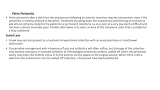 Pelvic Peritonitis
• Pelvic peritonitis after a leak from the anastomosis following an anterior resection requires intervention, even if the
peritonitis is initially confined to the pelvis. Treatment by taking down the anastomosis and forming an end stoma
will almost certainly condemn the patient to a permanent colostomy, as any rejoin at a very low level is difficult and
function is almost invariably poor. A better alternative is to select an area of the transverse colon that is suitable for
a loop colostomy.
Sealed Leak
• A leak may seal and present as a localised intraperitoneal collection with an associated ileus or small bowel
obstruction.
• Conservative management with intravenous fluids and antibiotics will often suffice, but drainage of the collection
may become necessary. A localised collection of infected gastrointestinal contents, walled off within the peritoneal
cavity, may track into another viscus or to the exterior via the vagina or the surgical wound. When there is still a
leak from the anastomosis into the walled-off collection, a fistula will have beenestablished.
 