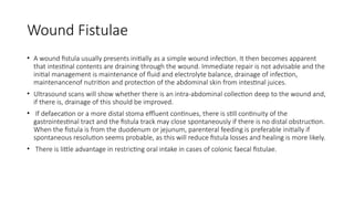 Wound Fistulae
• A wound fistula usually presents initially as a simple wound infection. It then becomes apparent
that intestinal contents are draining through the wound. Immediate repair is not advisable and the
initial management is maintenance of fluid and electrolyte balance, drainage of infection,
maintenancenof nutrition and protection of the abdominal skin from intestinal juices.
• Ultrasound scans will show whether there is an intra-abdominal collection deep to the wound and,
if there is, drainage of this should be improved.
• If defaecation or a more distal stoma effluent continues, there is still continuity of the
gastrointestinal tract and the fistula track may close spontaneously if there is no distal obstruction.
When the fistula is from the duodenum or jejunum, parenteral feeding is preferable initially if
spontaneous resolution seems probable, as this will reduce fistula losses and healing is more likely.
• There is little advantage in restricting oral intake in cases of colonic faecal fistulae.
 