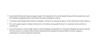 • A persistent fistula will require surgical repair. The dissection of a small bowel fistula and the anastomosis will
be relatively straightforward if the fistula has been allowed to mature.
• A mature small bowel fistula starts to prolapse, similar to an ileostomy spout, as the peritoneal cavity reforms.
• This will usually require a delay of around 6–12 months, during which time it is important that nutrition is
maintained.
• Unless the fistula is of very high output, enteral feeding is preferable to intravenous feeding during this period.
The‘neo-stoma’ of a faecal colonic fistula should also be allowed to mature before further surgery is
undertaken to restore intestinal continuity
 