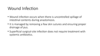 Wound Infection
• Wound infection occurs when there is uncontrolled spillage of
intestinal contents during anastomosis.
• It is managed by removing a few skin sutures and ensuring proper
drainage of pus.
• Superficial surgical-site infection does not require treatment with
systemic antibiotics.
 