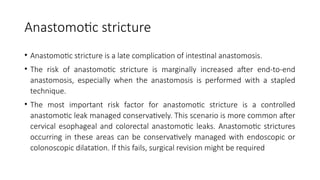Anastomotic stricture
• Anastomotic stricture is a late complication of intestinal anastomosis.
• The risk of anastomotic stricture is marginally increased after end-to-end
anastomosis, especially when the anastomosis is performed with a stapled
technique.
• The most important risk factor for anastomotic stricture is a controlled
anastomotic leak managed conservatively. This scenario is more common after
cervical esophageal and colorectal anastomotic leaks. Anastomotic strictures
occurring in these areas can be conservatively managed with endoscopic or
colonoscopic dilatation. If this fails, surgical revision might be required
 