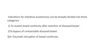Indications for intestinal anastomosis can be broadly divided into three
categories:
1) To restore bowel continuity after resection of diseased bowel .
2)To bypass of unresectable diseased bowel.
3)In Traumatic disruption of bowel continuity.
 