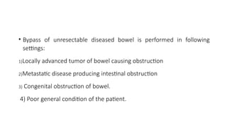 • Bypass of unresectable diseased bowel is performed in following
settings:
1)Locally advanced tumor of bowel causing obstruction
2)Metastatic disease producing intestinal obstruction
3) Congenital obstruction of bowel.
4) Poor general condition of the patient.
 