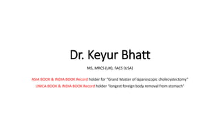 Dr. Keyur Bhatt
MS, MRCS (UK), FACS (USA)
ASIA BOOK & INDIA BOOK Record holder for “Grand Master of laparoscopic cholecystectomy”
LIMCA BOOK & INDIA BOOK Record holder “longest foreign body removal from stomach”
 