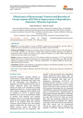International Journal of Research Studies in Medical and Health Sciences
Volume 2, Issue 10, 2017, PP 1-7
ISSN : 2456-6373
International Journal of Research Studies in Medical and Health Sciences V2 ● I10 ● 2017 1
Effectiveness of Hysteroscopic Transcervical Resection of
Uterine Septum (HTCRS) in Improvement of Reproductive
Outcomes: Misurata Experience
Aisha M Elbareg1
*, Fathi M. Essadi2
1
Associate Clinical Professor & Senior Consultant, Head of the Academic Dept. of Al-Nuballa
Centre for Medical training & Scientific Research/Al-Amal Hospital for Obs & Gyn, Infertility
treatments and Genetic Research/ Dept. of Obstetrics & Gynecology, Faculty of Medicine, Misurata
University, Libya.
2
Senior Consultant / Dept. of Obstetrics & Gynecology, Misurata Central Hospital, Libya.
*Corresponding Author: Aisha M Elbareg, aishaelbareg@med.misuratau.edu.ly,
elbaregsm@hotmail.com, P O BOX: 2472, Misurata, Libya.
INTRODUCTION
Successful pregnancy outcomes depends on
several factors, among which embryo qualities
and intrauterine environment play major roles
for the achievement and continuation of
pregnancy (1). Small intrauterine lesions such as
septum, adhesions, polyp, and submucous
myoma are likely to be considered in causing
implantation failure (2). A uterine septum is the
most common congenital uterine anomaly with
an incidence of 3%-4% in general female
population (3,4), and to be significantly higher
in patients with infertility and recurrent
pregnancy loss (4,5). It results from incomplete
resorption of the medial septum after complete
fusion of the müllerian ducts has occurred.
Numerous septal variations exist. The complete
septum extends from the fundal area to the
internal cervical orifice and divides the
endometrial cavity into two components. This
anomaly is often associated with a longitudinal
vaginal septum.The partial septum does not
extend to the internal cervical orifice(6).Uterine
septum is associated with high rate of
spontaneous miscarriages (21%-27%) and
premature delivery (12-33%), as well as a low
term pregnancy rate (40%-43%) (7-9). A septate
uterus is also seen in about one-third of women
with recurrent miscarriages who are diagnosed
with Müllerian anomaly (10) In addition, septate
uterus is associated with a high prevalence of
both repeated assisted reproductive technology
(ART) failure (18.2%) (11) and early pregnancy
loss after ART (9.7%) (12). There are several
ideas about the underlying mechanism of the
implantation failure or pregnancy loss. Septum
tissues have fewer blood vessels and a relatively
high fiber content, and the endometrium
covering the septum shows a relatively poor
response to hormones, affecting fertilized egg
ABSTRACT
Objective: To evaluate efficacy & safety of HTCRS in improvement of reproductive outcomes (RO) in
women with history of infertility, recurrent miscarriages (RM) or preterm birth (PB).
Patients and Methods: Retrospective descriptive study of 210 patients of 24 to 42 years old, with primary
or secondary infertility or with history of (RM) whom underwent HTCRS. Follow-up with (HSG) &
hysteroscopy after 3 months, if necessary, surgery repeated. Pregnancy rate (PR), (RO)& complications
within one year after surgery were evaluated.
Results: pregnancy achieved in 102/178 (57.3%). Patients ended in miscarriages; 12 (11.7%), 85 (83.3%)
infants born at term, 5 (4.9%) born premature. No ectopic pregnancies. Miscarriage rates (MR) and (PB)
reduced as compared to before surgery. NO major complications. No significant difference between age,
BMI, infertility type & duration.
Conclusions: HTCRS is safe & effective in management of patients with infertility and (RM), increases (PR)
& improving (RO) by reducing both (MR)&(PB).
Keywords: Uterine Septum, Infertility, Recurrent Miscarriages, Hysteroscopic Resection, Reproductive
Outcomes.
 