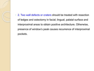 ◦ 2. Two wall defects or craters should be treated with resection
of ledges and ostectomy in facial, lingual, palatal surface and
interproximal areas to obtain positive architecture. Otherwise,
presence of window’s peak causes recurrence of interproximal
pockets.
 