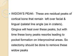  WIDOW’S PEAK- These are residual peaks of
cortical bone that remain left over facial &
lingual /palatal line angle (as in craters).
Gingiva will heal over these peaks, but with
time these bony peaks resorbs leading to
pocket formation on interproximal areas. So
ostectomy should be done to remove these
widow peaks
 