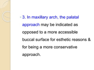 ◦ 3. In maxillary arch, the palatal
approach may be indicated as
opposed to a more accessible
buccal surface for esthetic reasons &
for being a more conservative
approach.
 