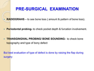 PRE-SURGICAL EXAMINATION
 RADIOGRAHS – to see bone loss ( amount & pattern of bone loss).
 Periodontal probing- to check pocket depth & furcation involvement.
 TRANSGINGIVAL PROBING/ BONE SOUNDING- to check bone
topography and type of bony defect
But best evaluation of type of defect is done by raising the flap during
surgery
 