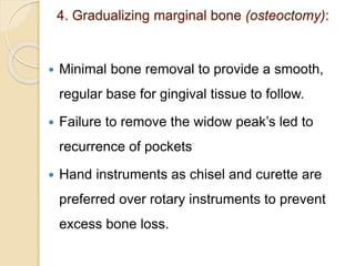 4. Gradualizing marginal bone (osteoctomy):
 Minimal bone removal to provide a smooth,
regular base for gingival tissue to follow.
 Failure to remove the widow peak’s led to
recurrence of pockets
 Hand instruments as chisel and curette are
preferred over rotary instruments to prevent
excess bone loss.
 