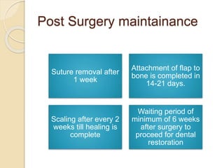 Post Surgery maintainance
Suture removal after
1 week
Attachment of flap to
bone is completed in
14-21 days.
Scaling after every 2
weeks till healing is
complete
Waiting period of
minimum of 6 weeks
after surgery to
proceed for dental
restoration
 