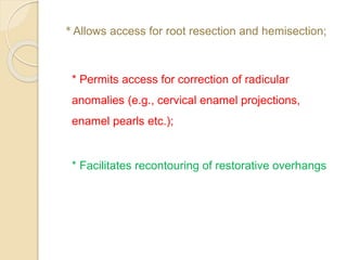 *Allows access for root resection and hemisection;
* Permits access for correction of radicular
anomalies (e.g., cervical enamel projections,
enamel pearls etc.);
* Facilitates recontouring of restorative overhangs
 