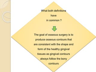 What both definitions
have
in common ?
The goal of osseous surgery is to
produce osseous contours that
are consistent with the shape and
form of the healthy gingival
tissues as gingival contours
always follow the bony
contours
 