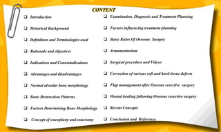 CONTENT
 Examination, Diagnosis and Treatment Planning
 Factors influencing treatment planning
 Basic Rules Of Osseous Surgery
 Armamentarium
 Surgical procedure and Videos
 Correction of various soft and hard tissue defects
 Flap management after Osseous resective surgery
 Wound healing following Osseous resective surgery
 Recent Concepts
 Conclusion and Reference
 Introduction
 Historical Background
 Definitions and Terminologies used
 Rationale and objectives
 Indications and Contraindications
 Advantages and disadvantages
 Normal alveolar bone morphology
 Bone Destruction Patterns
 Factors Determining Bone Morphology
 Concept of osteoplasty and ostectomy
 