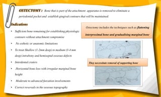 Indications
• Sufficient bone remaining for establishing physiologic
contours without attachment compromise
• No esthetic or anatomic limitations
• To treat Shallow (1-2mm deep) to medium (3-4 mm
deep) intrabony and hemiseptal osseous defects
• Interdental craters
• Horizontal bone loss with irregular marginal bone
height
• Moderate to advanced furcation involvements
• Correct reversals in the osseous topography
Ostectomy includes the techniques such as flattening
interproximal bone and gradualising marginal bone
OSTECTOMY : Bone that is part of the attachment apparatus is removed to eliminate a
periodontal pocket and establish gingival contours that will be maintained.
They necessitate removal of supporting bone
 