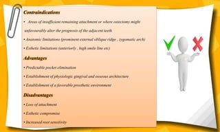 Contraindications
• Areas of insufficient remaining attachment or where ostectomy might
unfavourably alter the prognosis of the adjacent teeth
• Anatomic limitations (prominent external oblique ridge , zygomatic arch)
• Esthetic limitations (anteriorly , high smile line etc)
Advantages
• Predictable pocket elimination
• Establishment of physiologic gingival and osseous architecture
• Establishment of a favorable prosthetic environment
Disadvantages
• Loss of attachment
• Esthetic compromise
• Increased root sensitivity
 