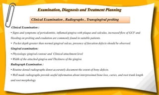 Examination, Diagnosis and Treatment Planning
Clinical Examination , Radiographs , Transgingival probing
Clinical Examination :
• Signs and symptoms of periodontitis, inflamed gingiva with plaque and calculus, increased flow of GCF and
bleeding on probing and exudation are commonly found in suitable patients.
• Pocket depth greater than normal gingival sulcus, presence of furcation defects should be observed.
Gingival examination:
• Physiologic gingival contour and Clinical attachment level
• Width of the attached gingiva and Thickness of the gingiva
Radiograph Examination :
• Routine dental radiographs donot accurately document the extent of bony defects.
• Well made radiographs provide useful information about interproximal bone loss, caries, and root trunk length
and root morphology
 