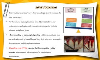 BONE SOUNDING
• Before making a surgical entry , bone sounding is done to evaluate the
bone topography.
• The buccal and lingual plates may have different thickness and
variable topography due to the reparative process going on in the
inflamed periodontal tissue.
• Bone sounding or transgingival probing with local anesthesia may
aid in the diagnosis of buccal/lingual bony defects by more accurately ,
determining the underlying bony contours.
• Greenberg et al. (1976), reported that bone sounding yielded
accurate measurements when compared to surgical entry
measurements
 