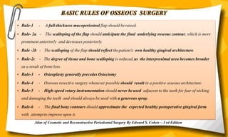 BASIC RULES OF OSSEOUS SURGERY
 Rule-1 - A full-thickness mucoperiosteal flap should beraised.
 Rule- 2a - The scalloping of the flap should anticipate the final underlying osseous contour, which is more
prominent anteriorly and decreases posteriorly.
 Rule -2b - The scalloping of the flap should reflect thepatient’s own healthy gingival architecture.
 Rule-2c - The degree of tissue and bone scalloping is reduced,as the interproximal area becomes broader
as a result of bone loss.
 Rule-3 - Osteoplasty generally precedes Ostectomy
 Rule-4 - Osseous resective surgery whenever possible should result in a positive osseous architecture.
 Rule-5 - High-speed rotary instrumentation should never be used adjacent to the teeth for fear of nicking
and damaging the teeth and should always be used with a generous spray.
 Rule-6 - The final bony contours should approximate the expected healthy postoperative gingival form
with attemptto improve upon it.
Atlas of Cosmetic and Reconstructive Periodontal Surgery By Edward S. Cohen – 3 rd Edition
 