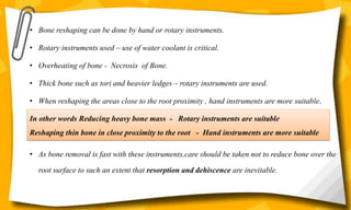• Bone reshaping can be done by hand or rotary instruments.
• Rotary instruments used – use of water coolant is critical.
• Overheating of bone - Necrosis of Bone.
• Thick bone such as tori and heavier ledges – rotary instruments are used.
• When reshaping the areas close to the root proximity , hand instruments are more suitable.
• As bone removal is fast with these instruments,care should be taken not to reduce bone over the
root surface to such an extent that resorption and dehiscence are inevitable.
In other words Reducing heavy bone mass - Rotary instruments are suitable
Reshaping thin bone in close proximity to the root - Hand instruments are more suitable
 