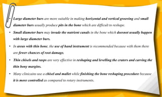 • Large diameter burs are more suitable in making horizontal and vertical grooving and small
diameter burs usually produce pits in the bone which are difficult to reshape.
• Small diameter burs may invade the nutrient canals in the bone which doesnot usually happen
with large diameter burs.
• In areas with thin bone, the use of hand instrument is recommended because with them there
are fewer chances of root damage.
• Thin chisels and rasps are very effective in reshaping and levelling the craters and carving the
thin bony margins.
• Many clinicains use a chisel and mallet while finishing the bone reshaping procedure because
it is more controlled as compared to rotary instruments.
 