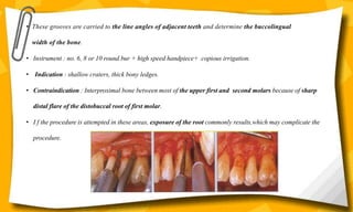 • These grooves are carried to the line angles of adjacent teeth and determine the buccolingual
width of the bone.
• Instrument : no. 6, 8 or 10 round bur + high speed handpiece+ copious irrigation.
• Indication : shallow craters, thick bony ledges.
• Contraindication : Interproximal bone between most of the upper first and second molars because of sharp
distal flare of the distobuccal root of first molar.
• I f the procedure is attempted in these areas, exposure of the root commonly results,which may complicate the
procedure.
 